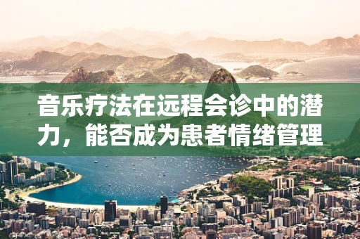 音乐疗法在远程会诊中的潜力，能否成为患者情绪管理的隐形助手？