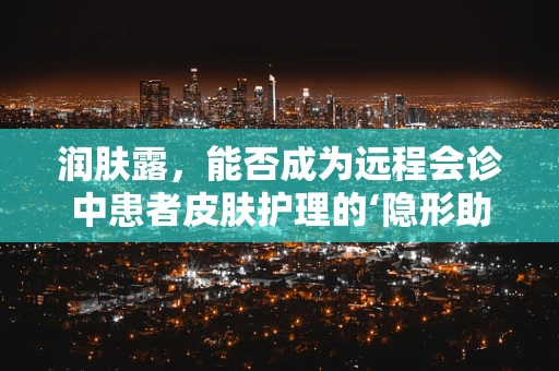 润肤露，能否成为远程会诊中患者皮肤护理的‘隐形助手’？