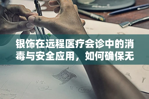 银饰在远程医疗会诊中的消毒与安全应用，如何确保无害且高效？