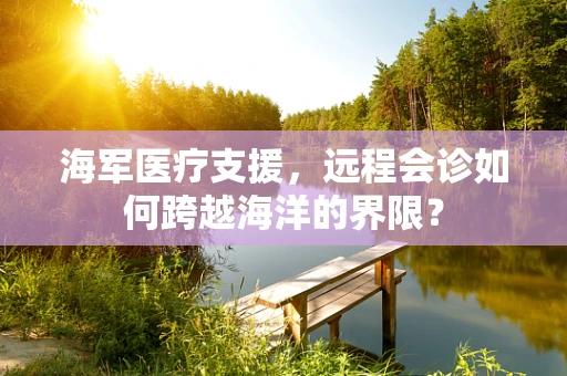 海军医疗支援，远程会诊如何跨越海洋的界限？