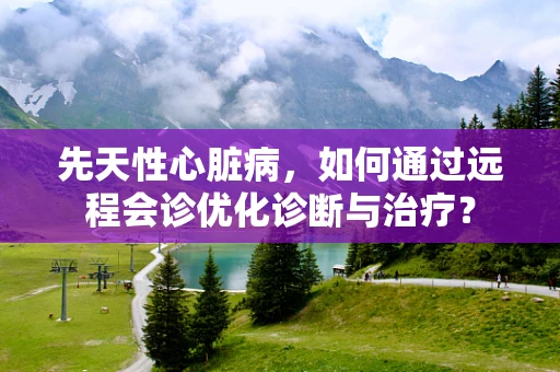 先天性心脏病，如何通过远程会诊优化诊断与治疗？