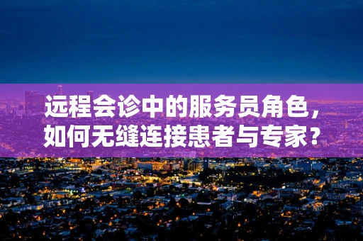 远程会诊中的服务员角色，如何无缝连接患者与专家？