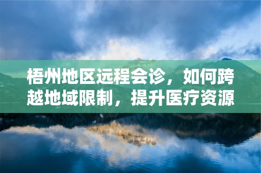 梧州地区远程会诊，如何跨越地域限制，提升医疗资源均衡？