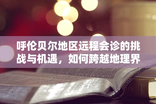 呼伦贝尔地区远程会诊的挑战与机遇，如何跨越地理界限，实现医疗资源共享？