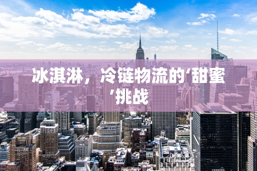 冰淇淋，冷链物流的‘甜蜜’挑战