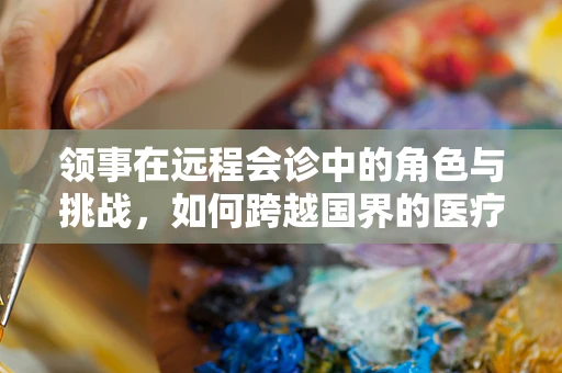 领事在远程会诊中的角色与挑战，如何跨越国界的医疗协作？