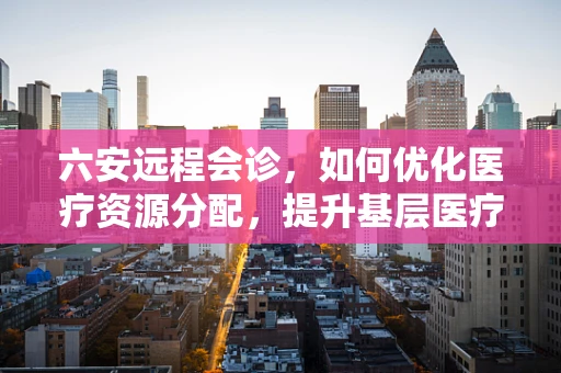 六安远程会诊，如何优化医疗资源分配，提升基层医疗服务质量？