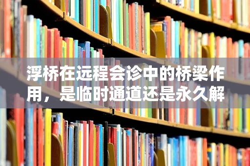 浮桥在远程会诊中的桥梁作用，是临时通道还是永久解决方案？