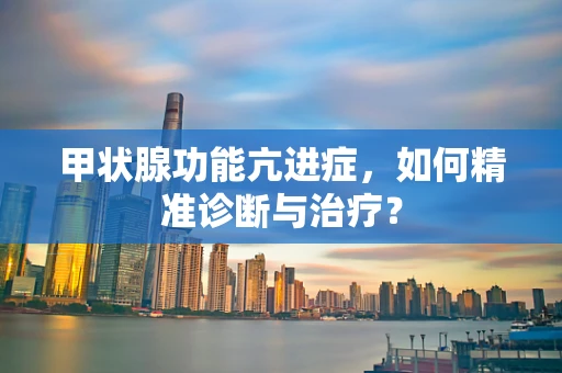 甲状腺功能亢进症，如何精准诊断与治疗？
