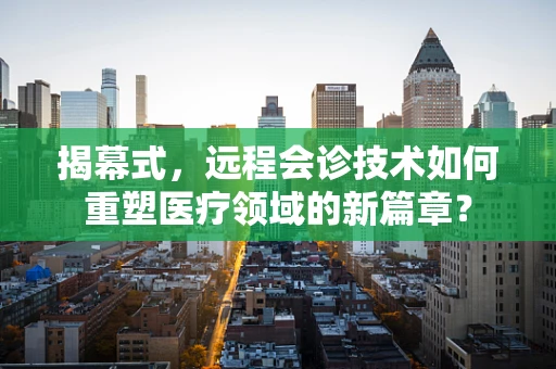 揭幕式，远程会诊技术如何重塑医疗领域的新篇章？