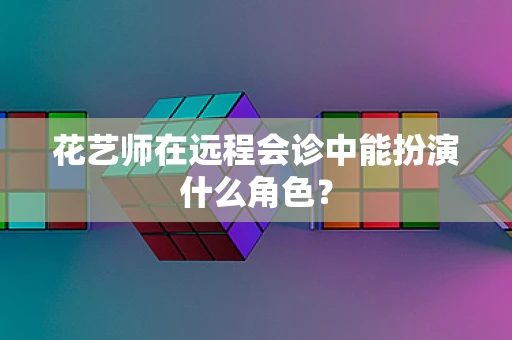 花艺师在远程会诊中能扮演什么角色？