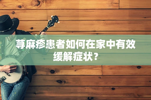 荨麻疹患者如何在家中有效缓解症状？
