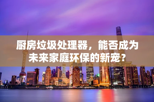 厨房垃圾处理器，能否成为未来家庭环保的新宠？