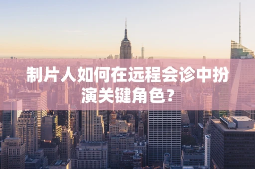 制片人如何在远程会诊中扮演关键角色？