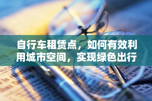 自行车租赁点，如何有效利用城市空间，实现绿色出行？