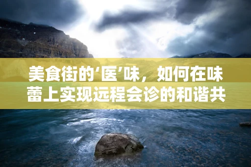 美食街的‘医’味，如何在味蕾上实现远程会诊的和谐共融？