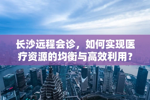长沙远程会诊，如何实现医疗资源的均衡与高效利用？