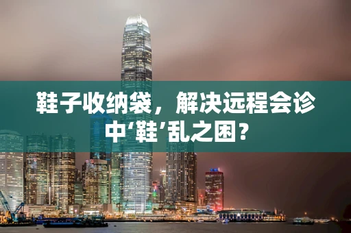 鞋子收纳袋，解决远程会诊中‘鞋’乱之困？