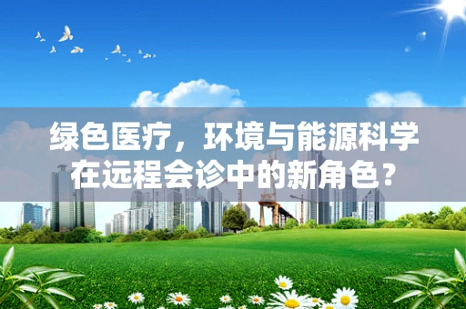 绿色医疗，环境与能源科学在远程会诊中的新角色？