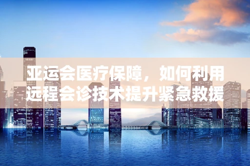 亚运会医疗保障，如何利用远程会诊技术提升紧急救援效率？