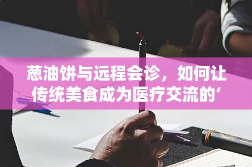 葱油饼与远程会诊，如何让传统美食成为医疗交流的‘味’觉桥梁？