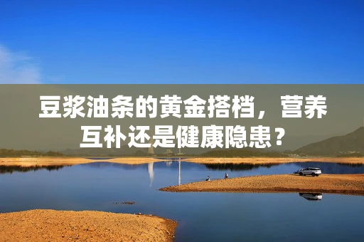 豆浆油条的黄金搭档，营养互补还是健康隐患？