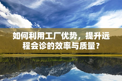 如何利用工厂优势，提升远程会诊的效率与质量？