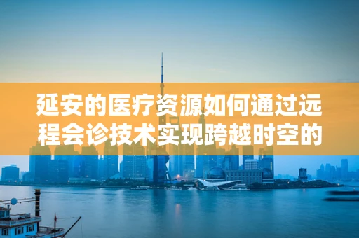 延安的医疗资源如何通过远程会诊技术实现跨越时空的共享？