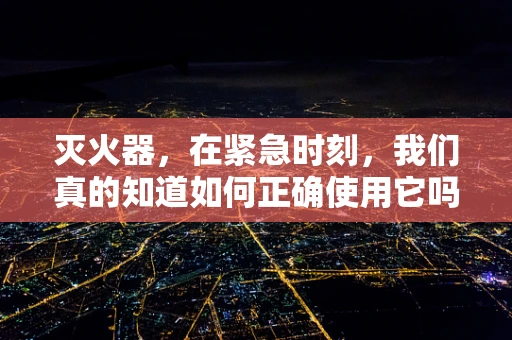 灭火器，在紧急时刻，我们真的知道如何正确使用它吗？