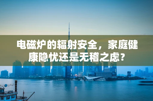 电磁炉的辐射安全，家庭健康隐忧还是无稽之虑？