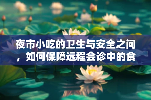 夜市小吃的卫生与安全之问，如何保障远程会诊中的食品安全？