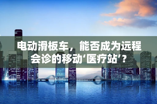 电动滑板车，能否成为远程会诊的移动‘医疗站’？