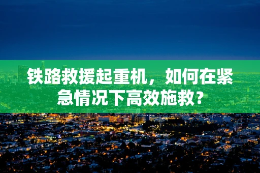 铁路救援起重机，如何在紧急情况下高效施救？