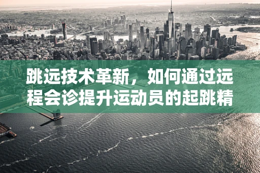 跳远技术革新，如何通过远程会诊提升运动员的起跳精准度？