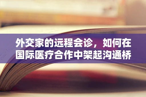 外交家的远程会诊，如何在国际医疗合作中架起沟通桥梁？