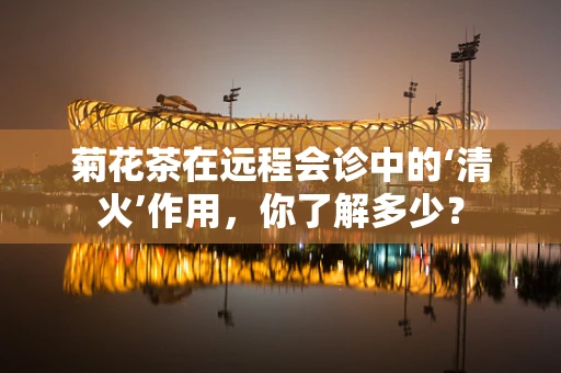 菊花茶在远程会诊中的‘清火’作用，你了解多少？