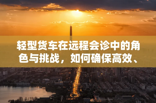轻型货车在远程会诊中的角色与挑战，如何确保高效、安全的医疗信息传输？