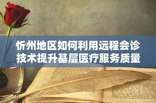 忻州地区如何利用远程会诊技术提升基层医疗服务质量？