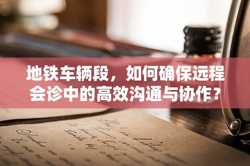 地铁车辆段，如何确保远程会诊中的高效沟通与协作？