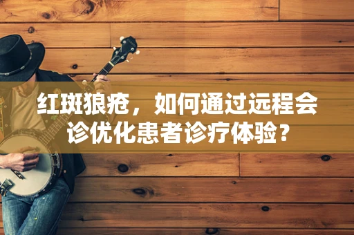 红斑狼疮，如何通过远程会诊优化患者诊疗体验？