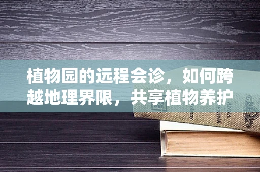 植物园的远程会诊，如何跨越地理界限，共享植物养护智慧？