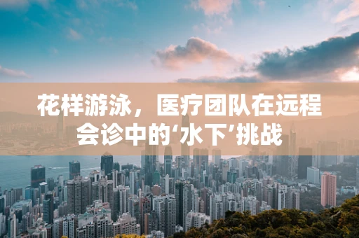 花样游泳，医疗团队在远程会诊中的‘水下’挑战