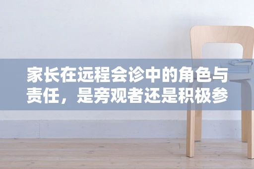 家长在远程会诊中的角色与责任，是旁观者还是积极参与者？
