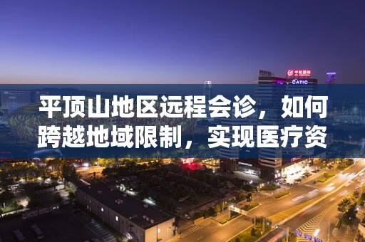 平顶山地区远程会诊，如何跨越地域限制，实现医疗资源的高效整合？