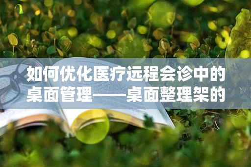 如何优化医疗远程会诊中的桌面管理——桌面整理架的巧妙应用？