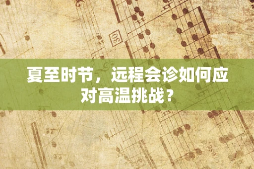 夏至时节，远程会诊如何应对高温挑战？