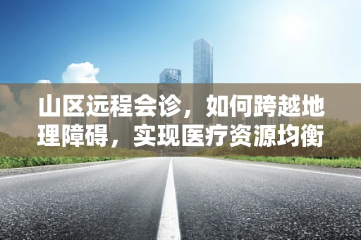 山区远程会诊，如何跨越地理障碍，实现医疗资源均衡？