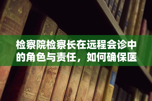 检察院检察长在远程会诊中的角色与责任，如何确保医疗决策的合法性与公正性？