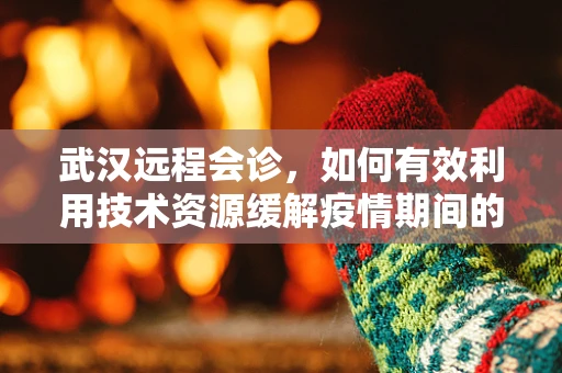 武汉远程会诊，如何有效利用技术资源缓解疫情期间的医疗压力？