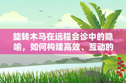 旋转木马在远程会诊中的隐喻，如何构建高效、互动的远程诊疗环境？